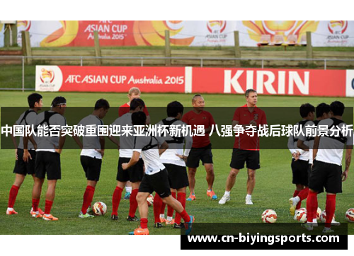 中国队能否突破重围迎来亚洲杯新机遇 八强争夺战后球队前景分析