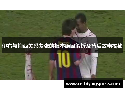 伊布与梅西关系紧张的根本原因解析及背后故事揭秘